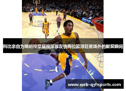 科比亲自为姚明按摩展现深厚友情两位篮球巨星场外的默契瞬间