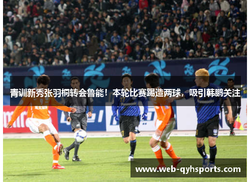 青训新秀张羽桐转会鲁能！本轮比赛踢造两球，吸引韩鹏关注